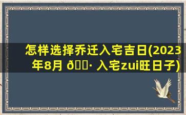 怎样选择乔迁入宅吉日(2023年8月 🌷 入宅zui
旺日子)